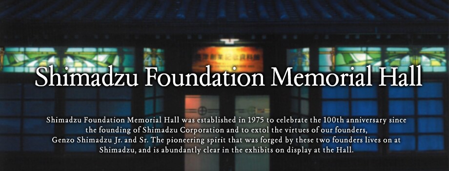 Shimadzu Foundation Memorial Hall was established in 1975 to celebrate the 100th anniversary since the founding of Shimadzu Corporation and to extol the virtues of our founders, Genzo Shimadzu Jr. and Sr. The pioneering spirit that was forged by these two founders lives on at Shimadzu, and is abundantly clear in the exhibits on display at the Hall.