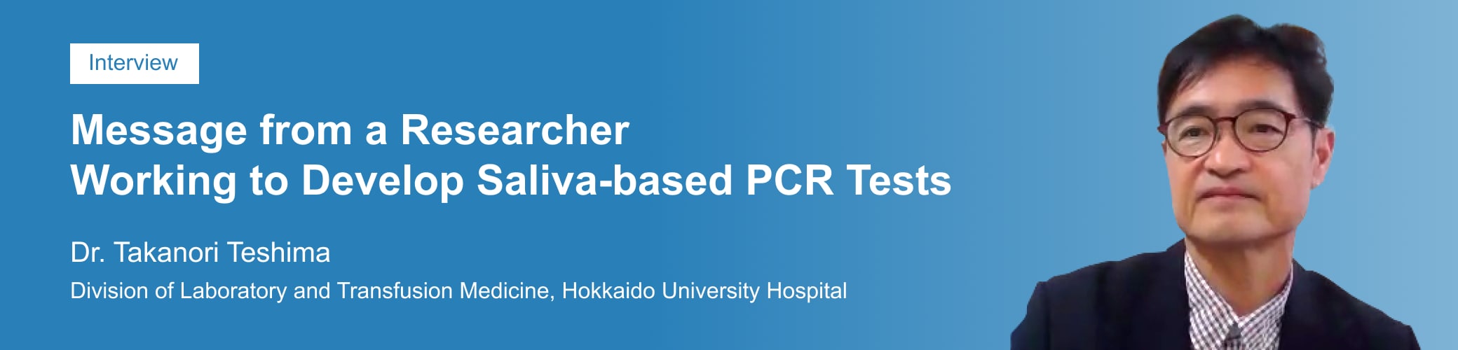 Developing a Saliva-based PCR Test Method: A Key to Preventing the Spread of Infection Takanori Teshima, MD, PhD  Division of Laboratory and Transfusion Medicine, Hokkaido University Hospital, Japan